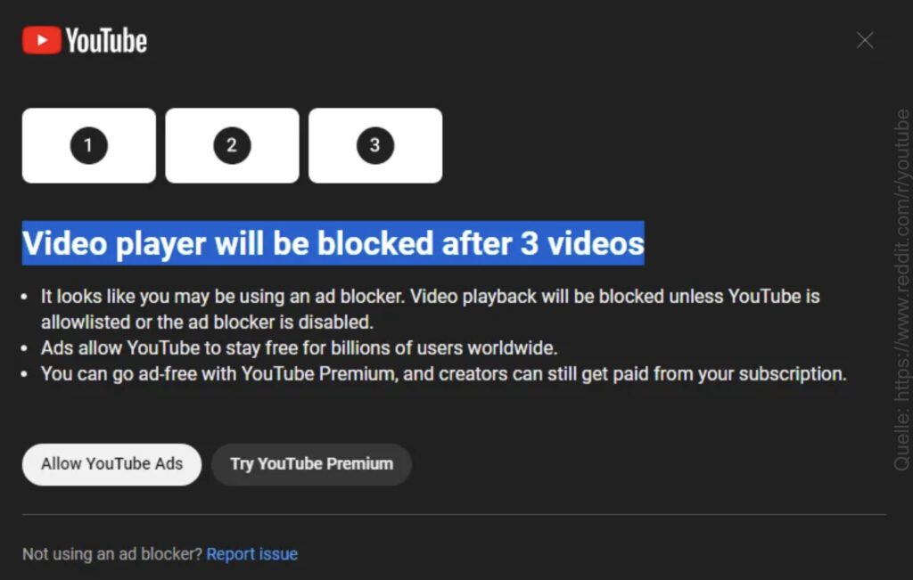 Einigen Nutzer/innen wird auf der YouTube-Webseite die Warnung angezeigt, dass sie sich nur drei Videos anschauen dürfen und danach der Videoplayer nicht mehr nutzbar ist – außer sie deaktivieren ihren Werbeblocker. So will YouTube sich Werbe- oder Premium-Einnahmen sichern. Bildquelle: Reddit